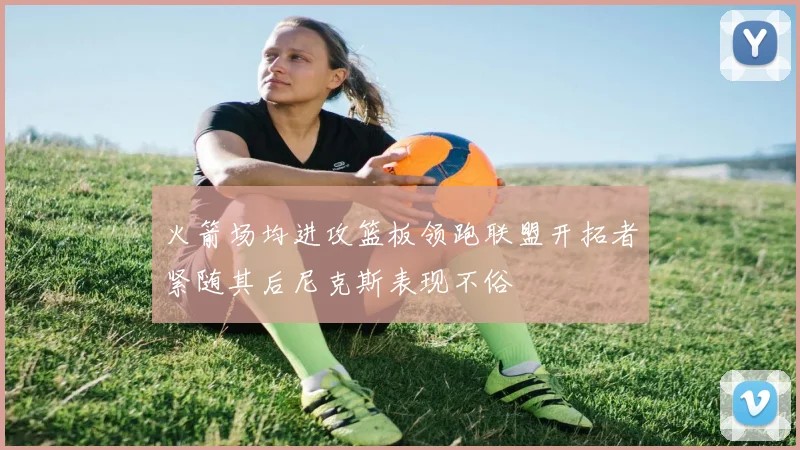 火箭场均进攻篮板领跑联盟开拓者紧随其后尼克斯表现不俗