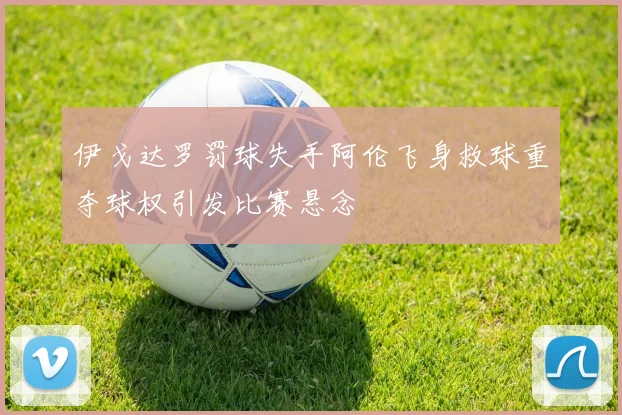 伊戈达罗罚球失手阿伦飞身救球重夺球权引发比赛悬念