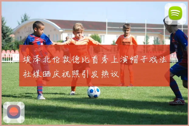 埃泽北伦敦德比首秀上演帽子戏法社媒晒庆祝照引发热议