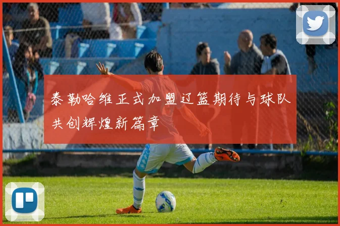 泰勒哈维正式加盟辽篮期待与球队共创辉煌新篇章