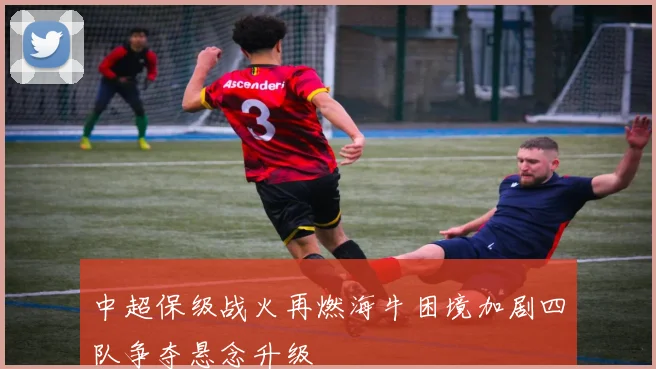 中超保级战火再燃海牛困境加剧四队争夺悬念升级