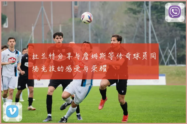 杜兰特分享与詹姆斯等传奇球员同场竞技的感受与荣耀