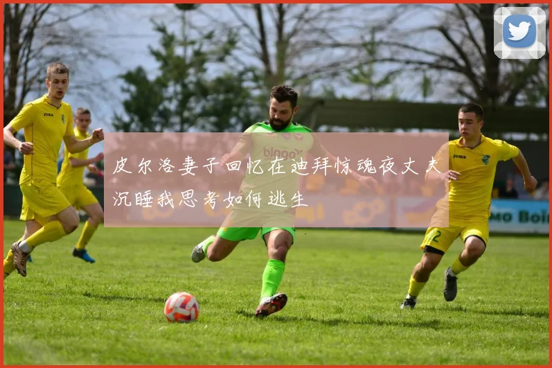 皮尔洛妻子回忆在迪拜惊魂夜丈夫沉睡我思考如何逃生