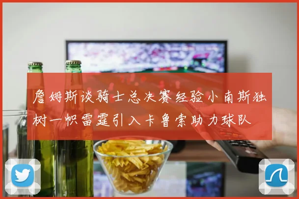 詹姆斯谈骑士总决赛经验小南斯独树一帜雷霆引入卡鲁索助力球队