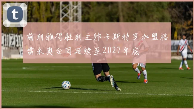 前利雅得胜利主帅卡斯特罗加盟格雷米奥合同延续至2027年底