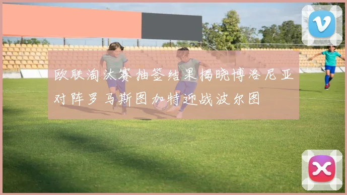 欧联淘汰赛抽签结果揭晓博洛尼亚对阵罗马斯图加特迎战波尔图