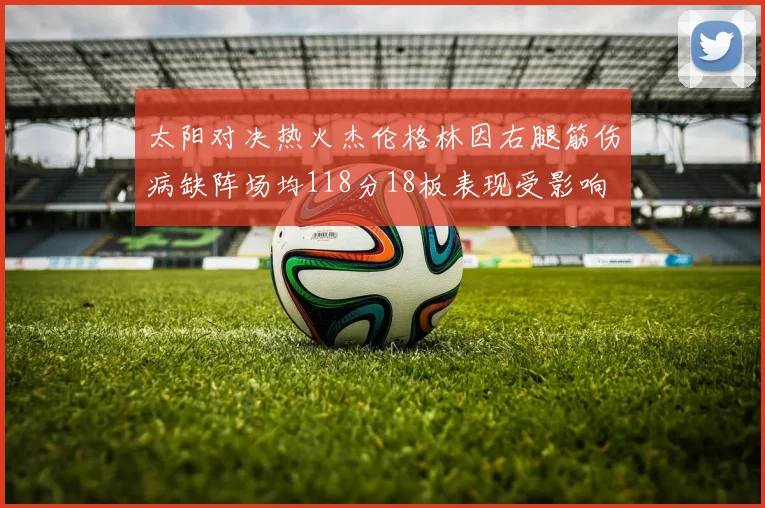 太阳对决热火杰伦格林因右腿筋伤病缺阵场均118分18板表现受影响