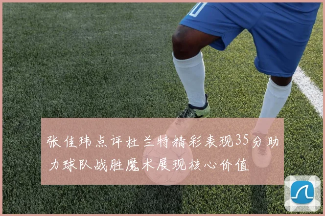 张佳玮点评杜兰特精彩表现35分助力球队战胜魔术展现核心价值