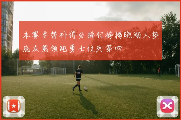 本赛季替补得分排行榜揭晓湖人垫底灰熊领跑勇士位列第四