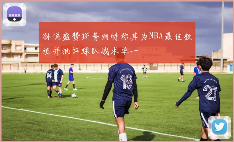 孙悦盛赞斯普利特称其为NBA最佳教练并批评球队战术单一