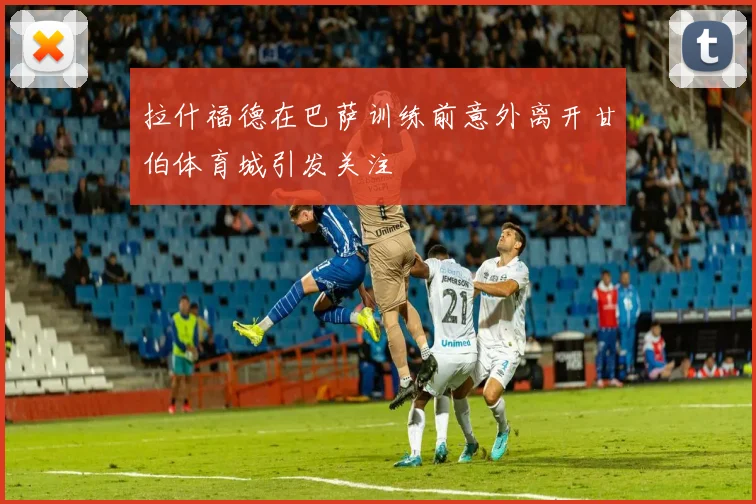 拉什福德在巴萨训练前意外离开甘伯体育城引发关注