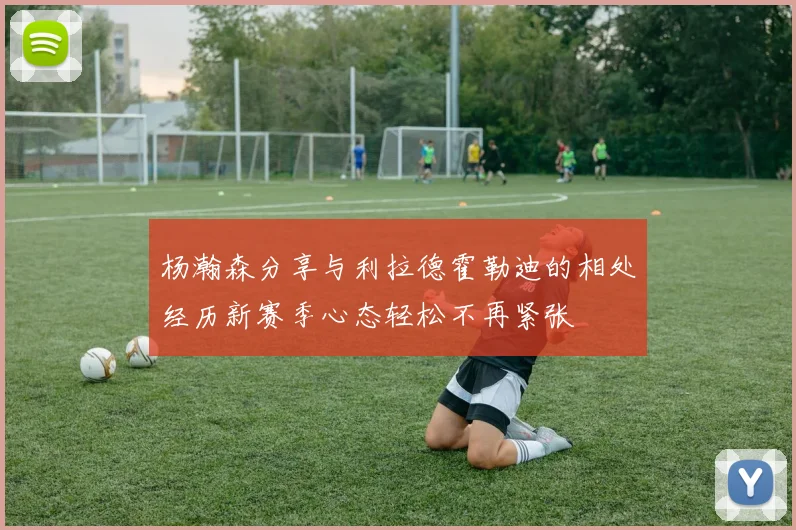 杨瀚森分享与利拉德霍勒迪的相处经历新赛季心态轻松不再紧张