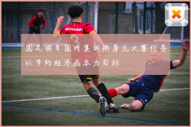 国足明年国内集训热身无大赛任务以节约经济成本为目标
