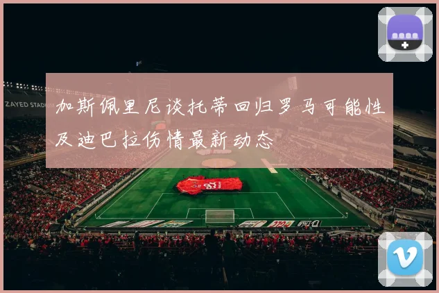 加斯佩里尼谈托蒂回归罗马可能性及迪巴拉伤情最新动态