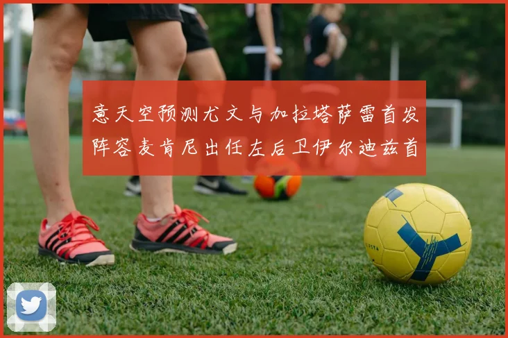 意天空预测尤文与加拉塔萨雷首发阵容麦肯尼出任左后卫伊尔迪兹首发出战