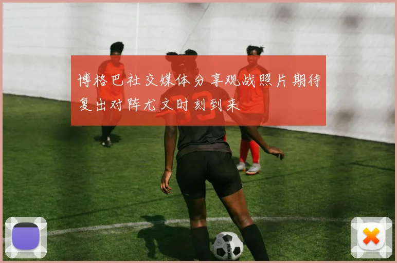 博格巴社交媒体分享观战照片期待复出对阵尤文时刻到来