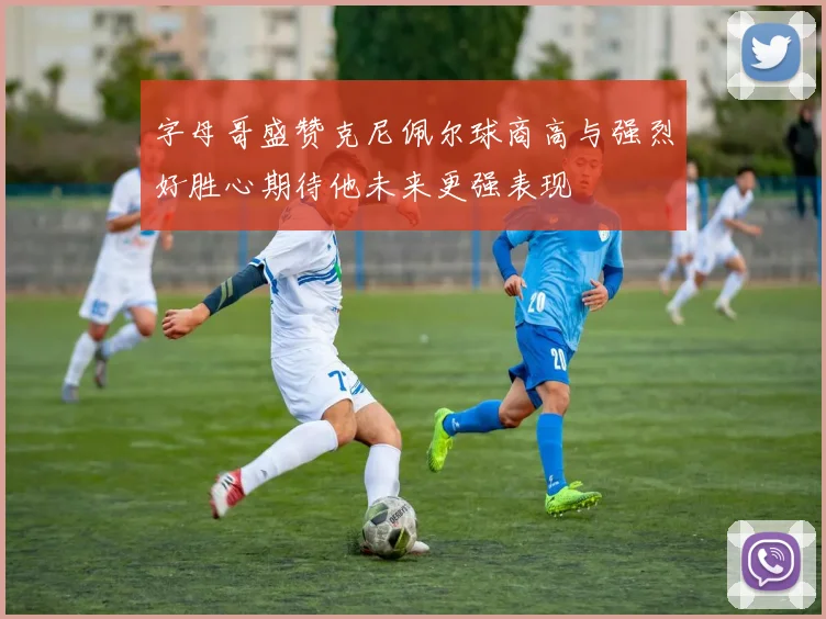字母哥盛赞克尼佩尔球商高与强烈好胜心期待他未来更强表现