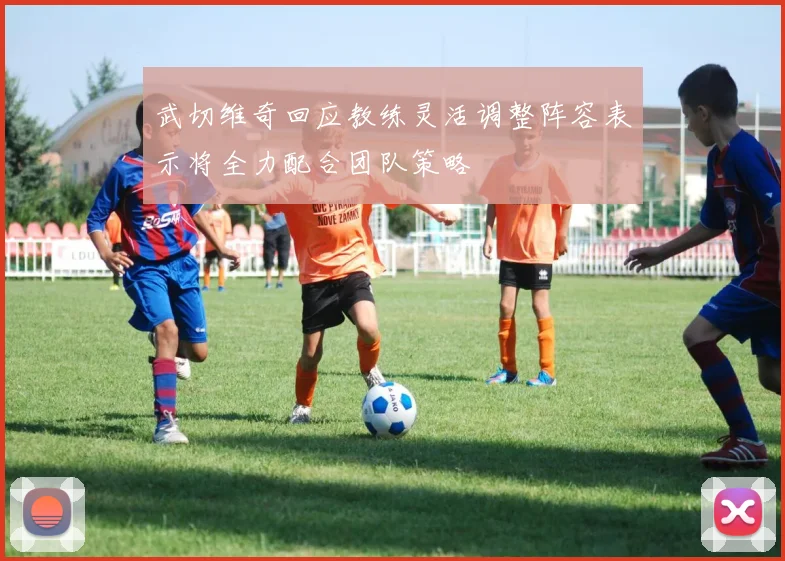 武切维奇回应教练灵活调整阵容表示将全力配合团队策略