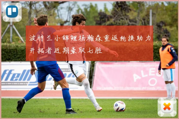 波特兰小锦鲤杨瀚森重返轮换助力开拓者近期豪取七胜