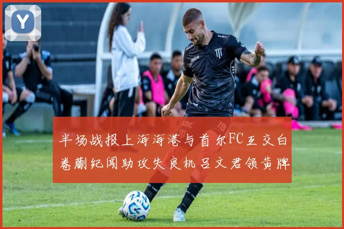 半场战报上海海港与首尔FC互交白卷蒯纪闻助攻失良机吕文君领黄牌