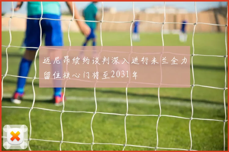 迈尼昂续约谈判深入进行米兰全力留住核心门将至2031年