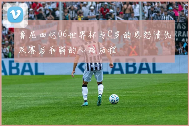 鲁尼回忆06世界杯与C罗的恩怨情仇及赛后和解的心路历程