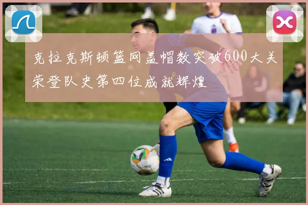 克拉克斯顿篮网盖帽数突破600大关荣登队史第四位成就辉煌