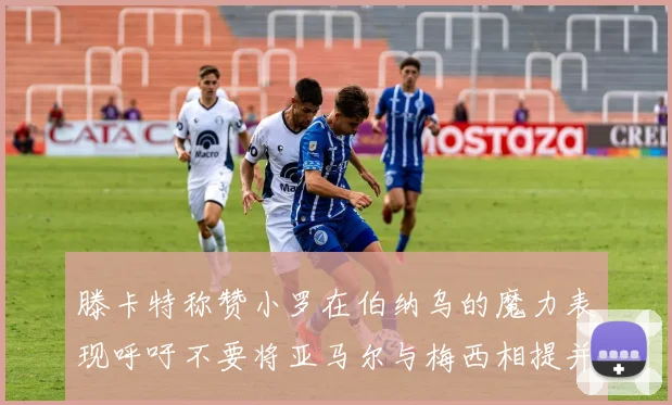滕卡特称赞小罗在伯纳乌的魔力表现呼吁不要将亚马尔与梅西相提并论