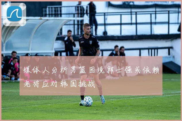 媒体人分析男篮困境郭士强或依赖老将应对韩国挑战