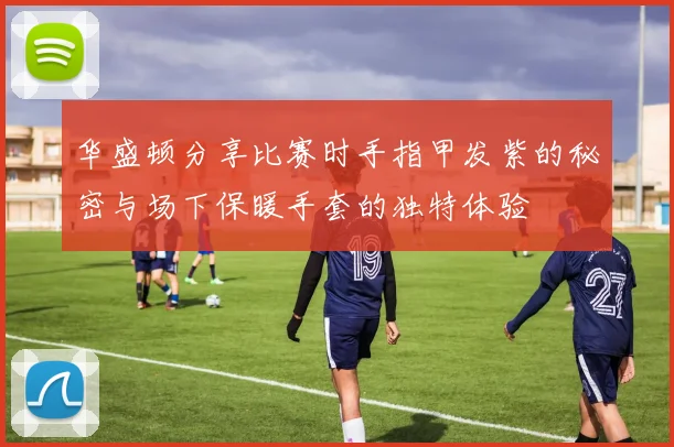 华盛顿分享比赛时手指甲发紫的秘密与场下保暖手套的独特体验
