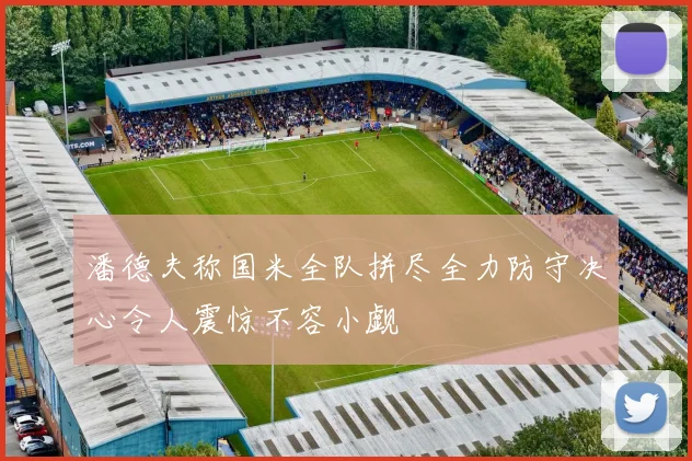 潘德夫称国米全队拼尽全力防守决心令人震惊不容小觑