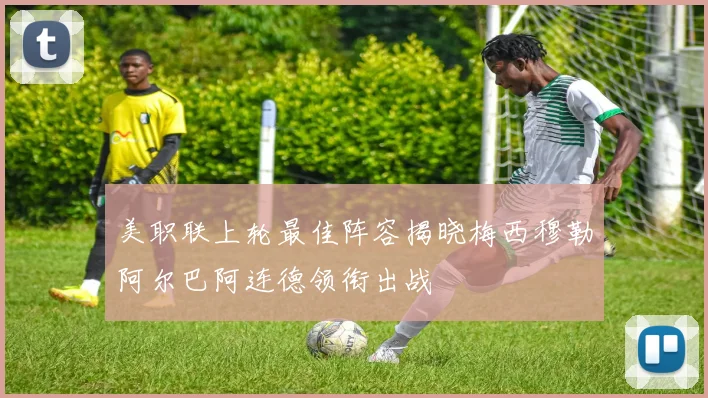 美职联上轮最佳阵容揭晓梅西穆勒阿尔巴阿连德领衔出战